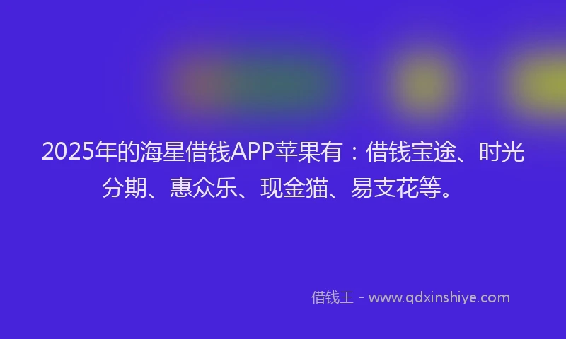 2025年的海星借钱APP苹果有：借钱宝途、时光分期、惠众乐、现金猫、易支花等。