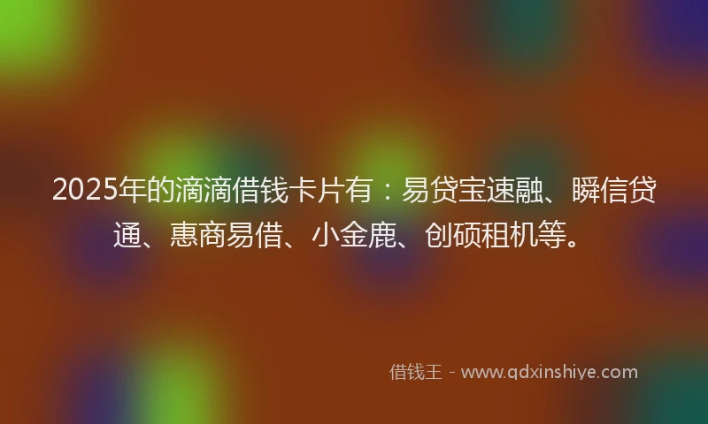 2025年的滴滴借钱卡片有：易贷宝速融、瞬信贷通、惠商易借、小金鹿、创硕租机等。