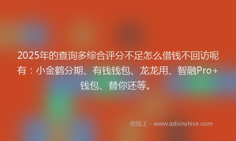 2025年的查询多综合评分不足怎么借钱不回访呢有：小金鹤分期、有钱钱包、龙龙用、智融Pro+钱包、替你还等。