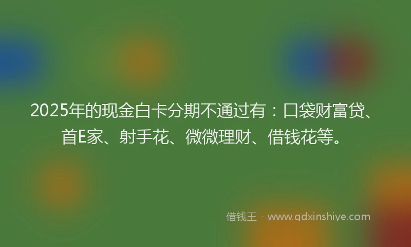2025年的现金白卡分期不通过有：口袋财富贷、首E家、射手花、微微理财、借钱花等。