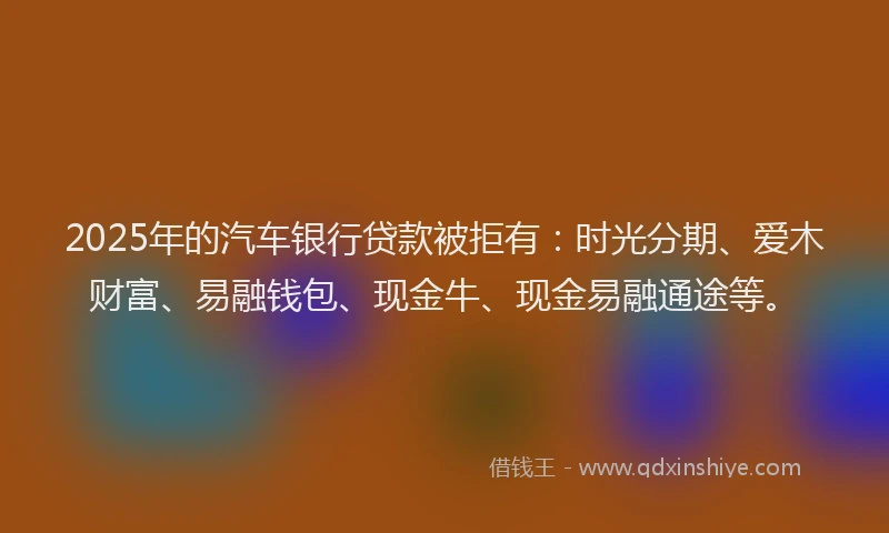 2025年的汽车银行贷款被拒有：时光分期、爱木财富、易融钱包、现金牛、现金易融通途等。