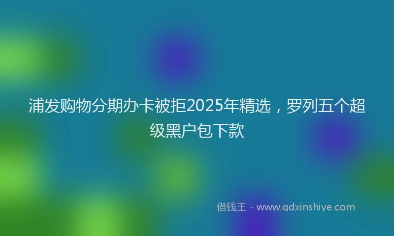 浦发购物分期办卡被拒2025年精选，罗列五个超级黑户包下款