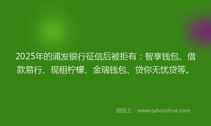2025年的浦发银行征信后被拒有：智享钱包、借款易行、现租柠檬、金瑞钱包、贷你无忧贷等。