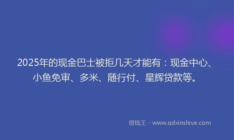2025年的现金巴士被拒几天才能有：现金中心、小鱼免审、多米、随行付、星辉贷款等。