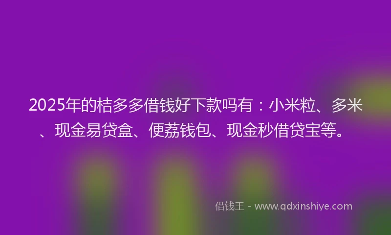 2025年的桔多多借钱好下款吗有：小米粒、多米、现金易贷盒、便荔钱包、现金秒借贷宝等。