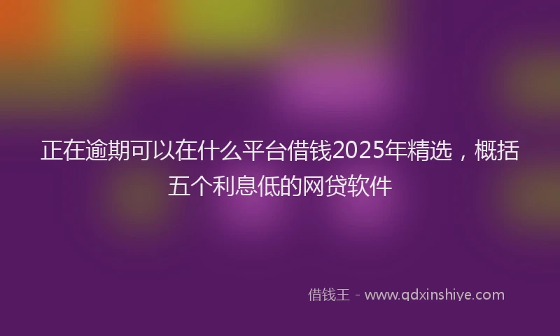 正在逾期可以在什么平台借钱2025年精选，概括五个利息低的网贷软件