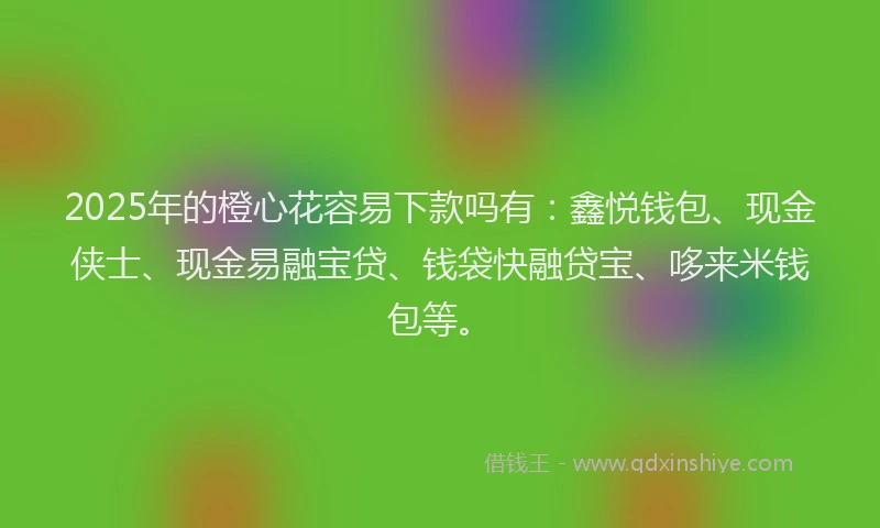 2025年的橙心花容易下款吗有：鑫悦钱包、现金侠士、现金易融宝贷、钱袋快融贷宝、哆来米钱包等。