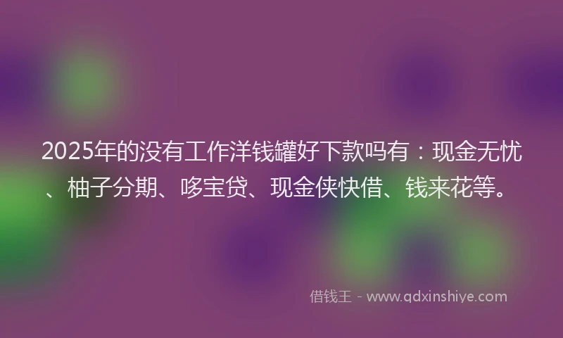 2025年的没有工作洋钱罐好下款吗有：现金无忧、柚子分期、哆宝贷、现金侠快借、钱来花等。