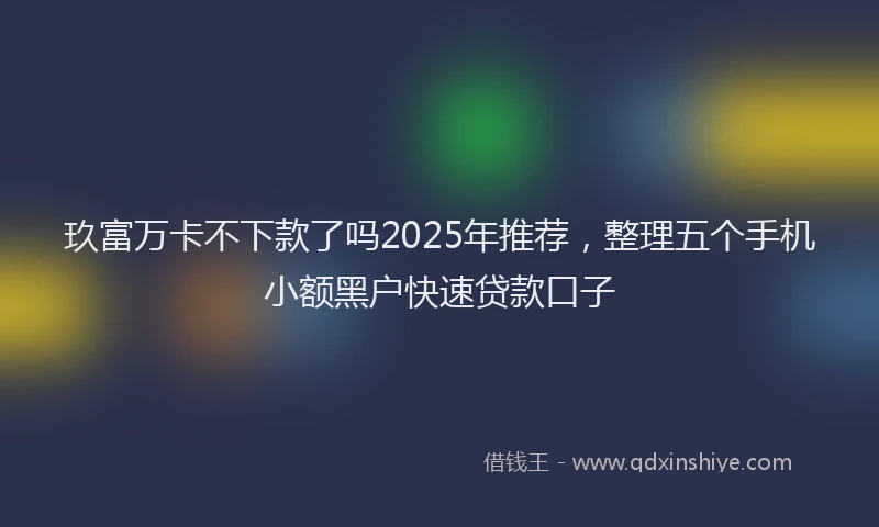 玖富万卡不下款了吗2025年推荐，整理五个手机小额黑户快速贷款口子
