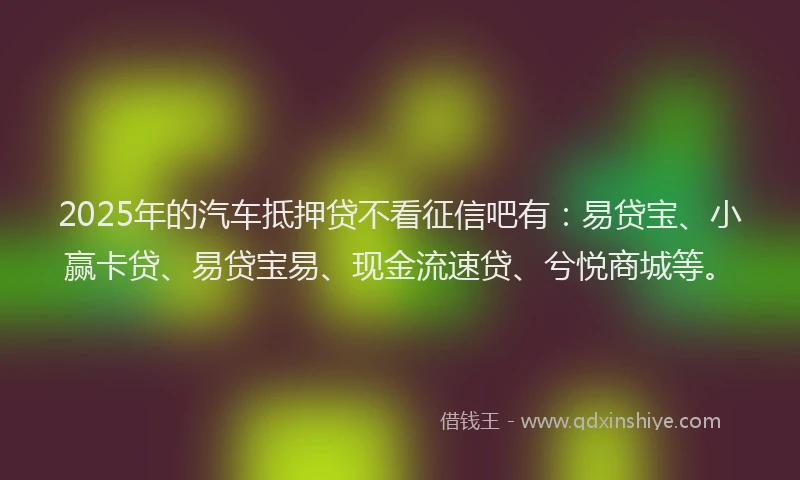 2025年的汽车抵押贷不看征信吧有：易贷宝、小赢卡贷、易贷宝易、现金流速贷、兮悦商城等。