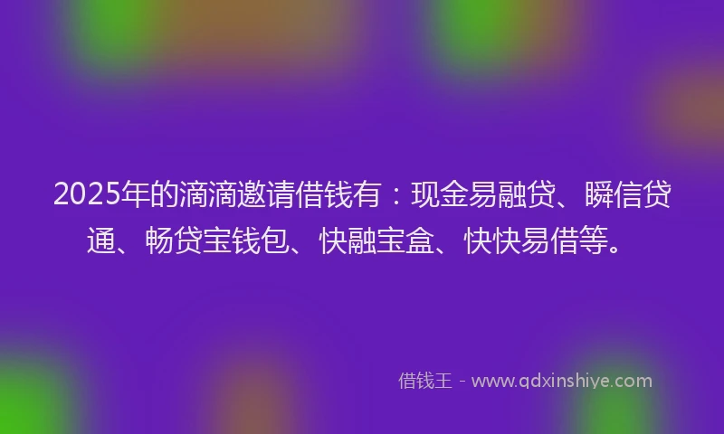 2025年的滴滴邀请借钱有：现金易融贷、瞬信贷通、畅贷宝钱包、快融宝盒、快快易借等。