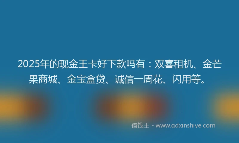 2025年的现金王卡好下款吗有：双喜租机、金芒果商城、金宝盒贷、诚信一周花、闪用等。