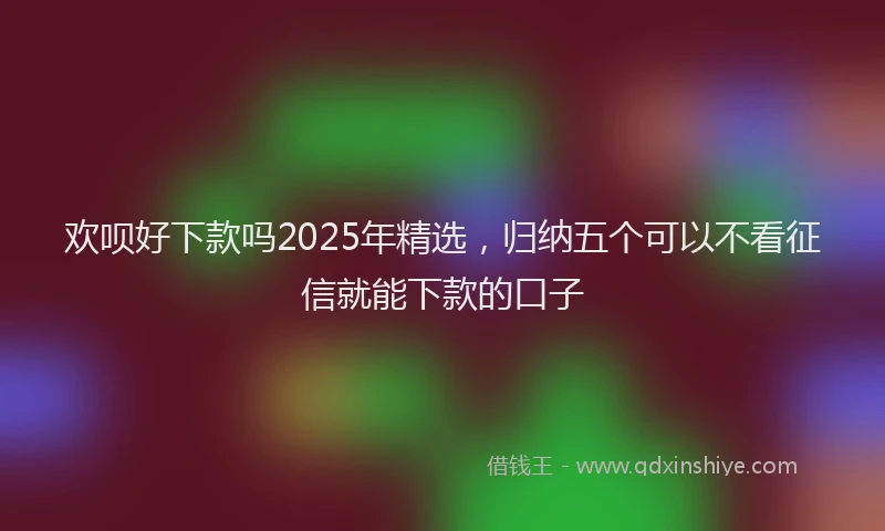 欢呗好下款吗2025年精选，归纳五个可以不看征信就能下款的口子