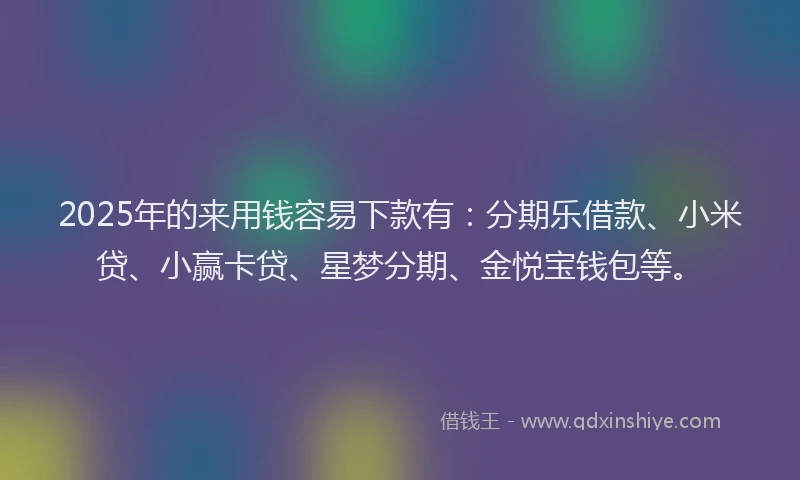 2025年的来用钱容易下款有：分期乐借款、小米贷、小赢卡贷、星梦分期、金悦宝钱包等。