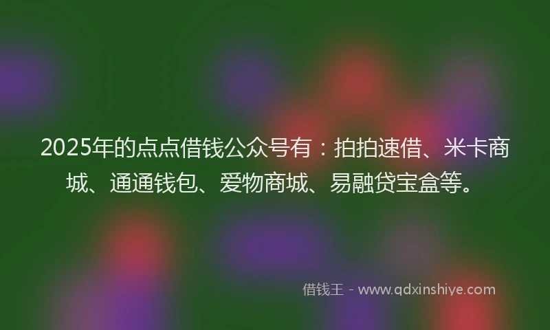2025年的点点借钱公众号有：拍拍速借、米卡商城、通通钱包、爱物商城、易融贷宝盒等。