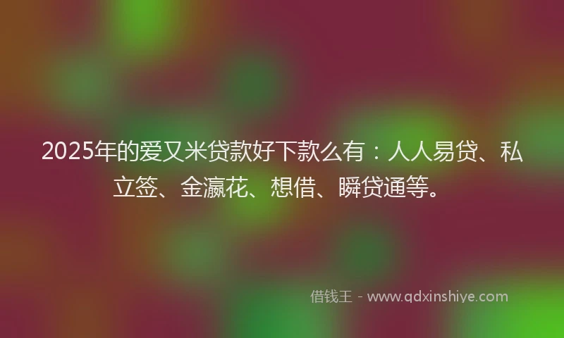 2025年的爱又米贷款好下款么有：人人易贷、私立签、金瀛花、想借、瞬贷通等。