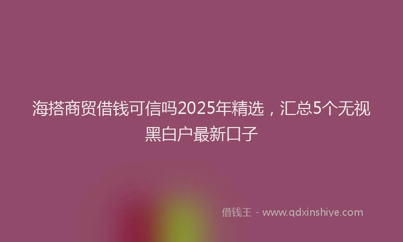 海搭商贸借钱可信吗2025年精选，汇总5个无视黑白户最新口子