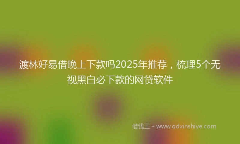 渡林好易借晚上下款吗2025年推荐，梳理5个无视黑白必下款的网贷软件