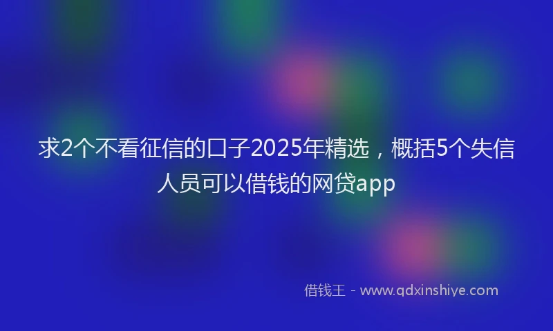 求2个不看征信的口子2025年精选，概括5个失信人员可以借钱的网贷app