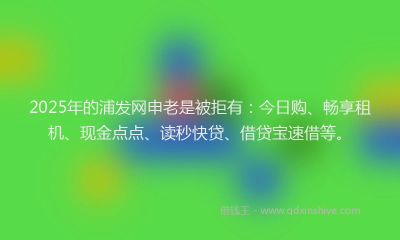 2025年的浦发网申老是被拒有：今日购、畅享租机、现金点点、读秒快贷、借贷宝速借等。