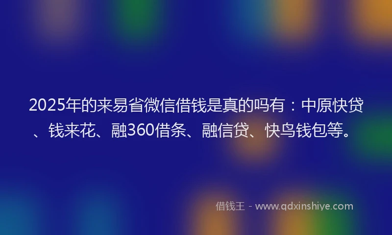 2025年的来易省微信借钱是真的吗有：中原快贷、钱来花、融360借条、融信贷、快鸟钱包等。