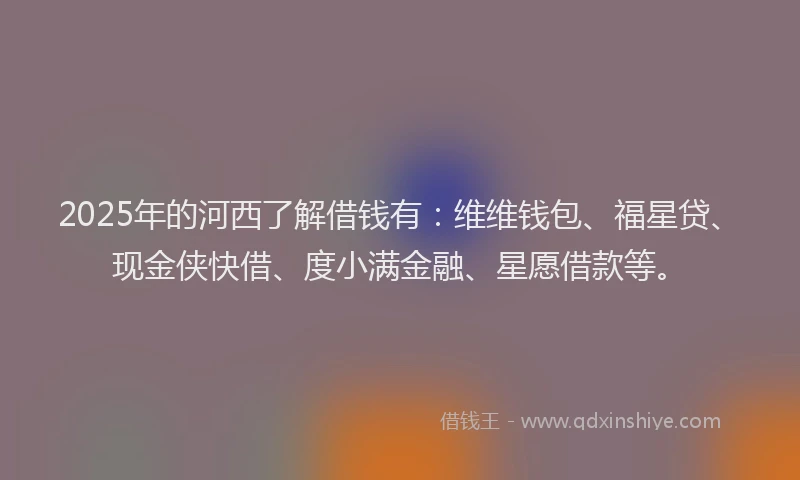 2025年的河西了解借钱有：维维钱包、福星贷、现金侠快借、度小满金融、星愿借款等。