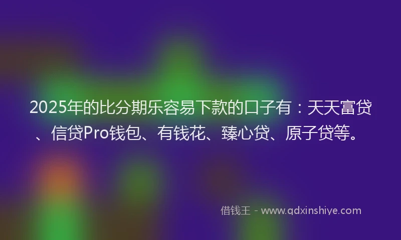 2025年的比分期乐容易下款的口子有：天天富贷、信贷Pro钱包、有钱花、臻心贷、原子贷等。