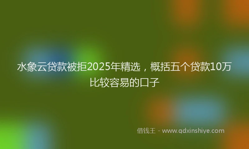 水象云贷款被拒2025年精选，概括五个贷款10万比较容易的口子