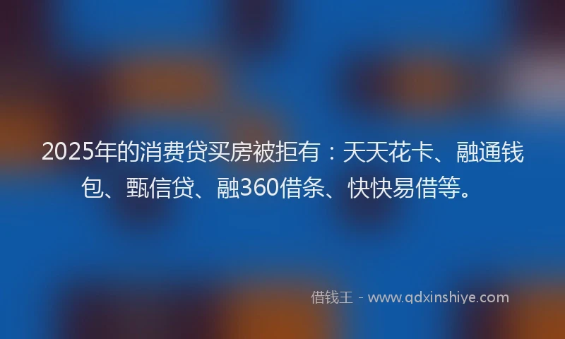 2025年的消费贷买房被拒有：天天花卡、融通钱包、甄信贷、融360借条、快快易借等。