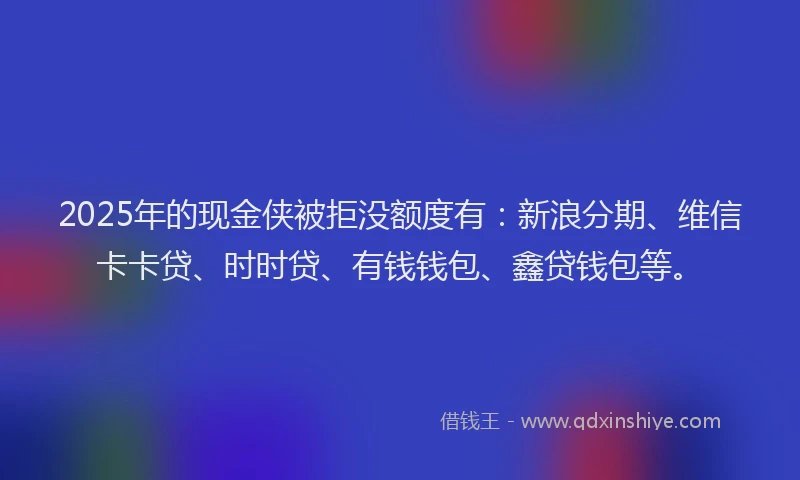 2025年的现金侠被拒没额度有：新浪分期、维信卡卡贷、时时贷、有钱钱包、鑫贷钱包等。