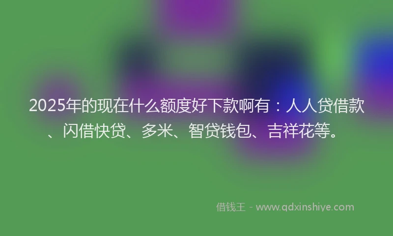 2025年的现在什么额度好下款啊有：人人贷借款、闪借快贷、多米、智贷钱包、吉祥花等。