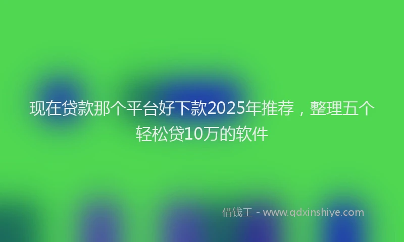 现在贷款那个平台好下款2025年推荐，整理五个轻松贷10万的软件