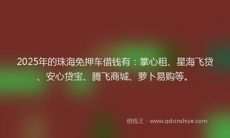 2025年的珠海免押车借钱有：掌心租、星海飞贷、安心贷宝、腾飞商城、萝卜易购等。