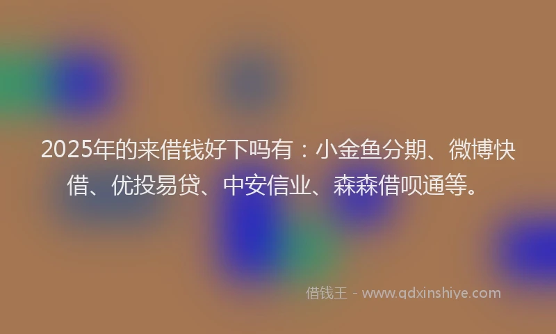 2025年的来借钱好下吗有：小金鱼分期、微博快借、优投易贷、中安信业、森森借呗通等。