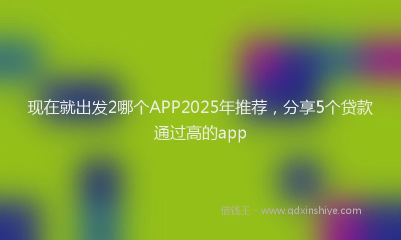 现在就出发2哪个APP2025年推荐，分享5个贷款通过高的app