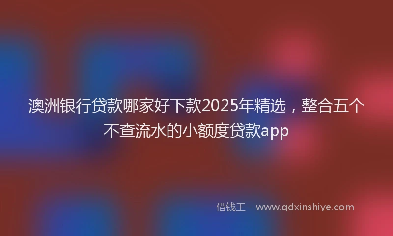 澳洲银行贷款哪家好下款2025年精选，整合五个不查流水的小额度贷款app