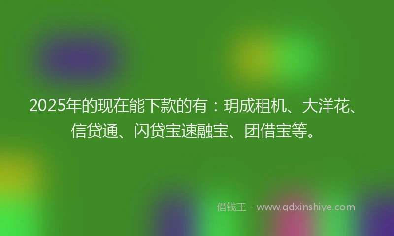 2025年的现在能下款的有：玥成租机、大洋花、信贷通、闪贷宝速融宝、团借宝等。
