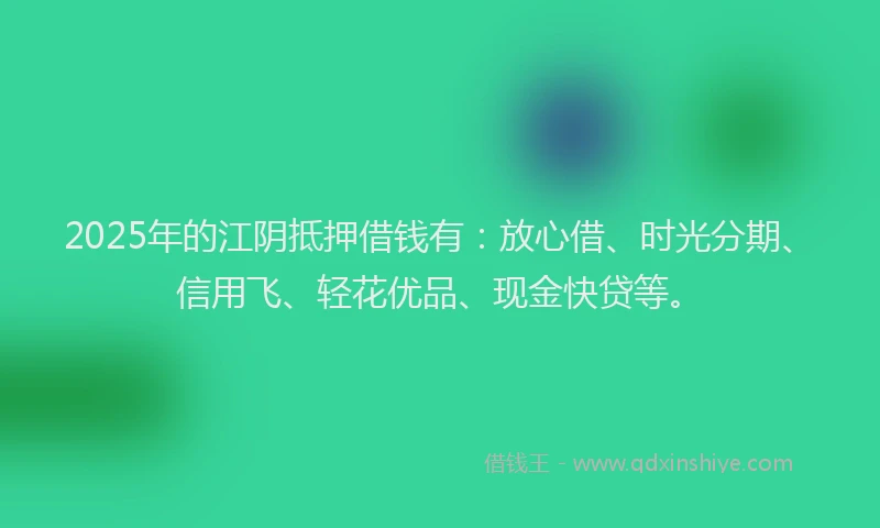 2025年的江阴抵押借钱有：放心借、时光分期、信用飞、轻花优品、现金快贷等。