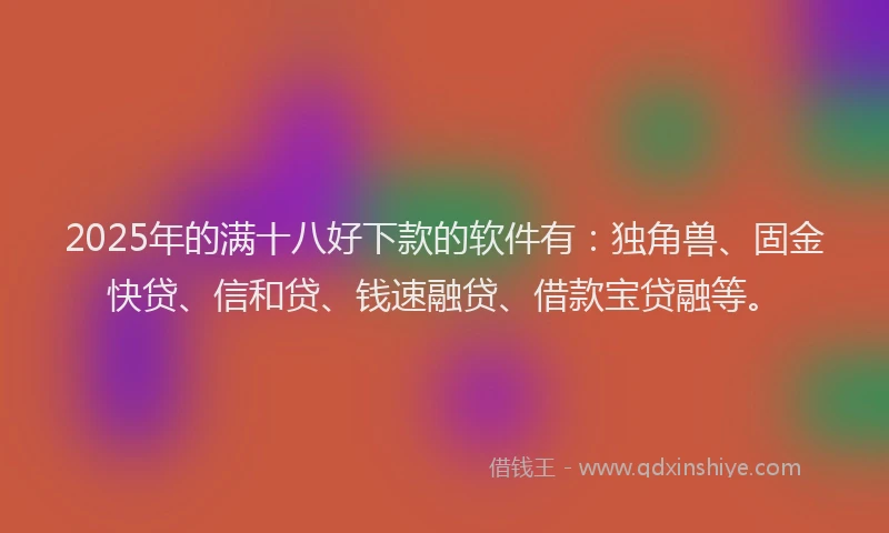 2025年的满十八好下款的软件有：独角兽、固金快贷、信和贷、钱速融贷、借款宝贷融等。