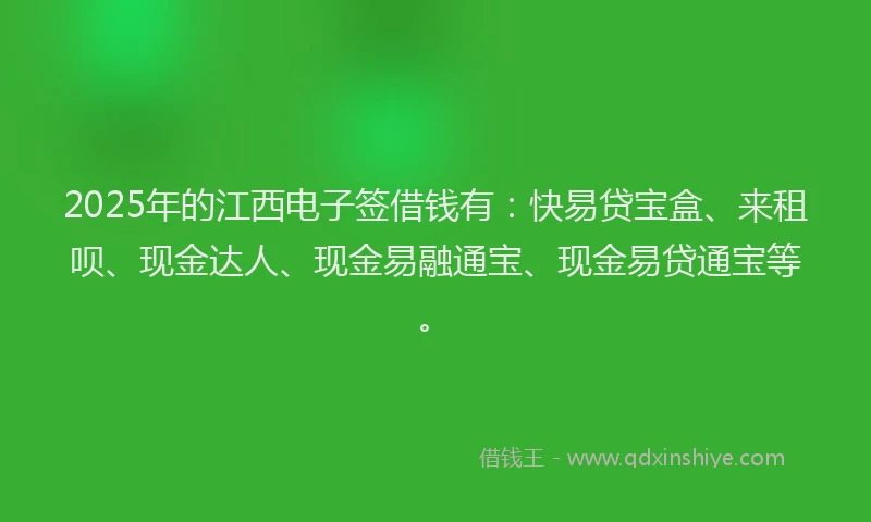 2025年的江西电子签借钱有：快易贷宝盒、来租呗、现金达人、现金易融通宝、现金易贷通宝等。