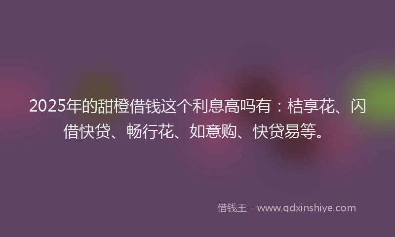 2025年的甜橙借钱这个利息高吗有：桔享花、闪借快贷、畅行花、如意购、快贷易等。