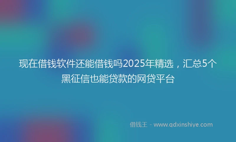 现在借钱软件还能借钱吗2025年精选，汇总5个黑征信也能贷款的网贷平台