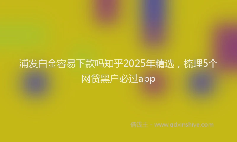 浦发白金容易下款吗知乎2025年精选，梳理5个网贷黑户必过app