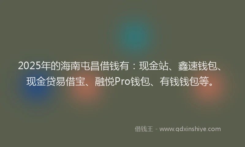 2025年的海南屯昌借钱有：现金站、鑫速钱包、现金贷易借宝、融悦Pro钱包、有钱钱包等。