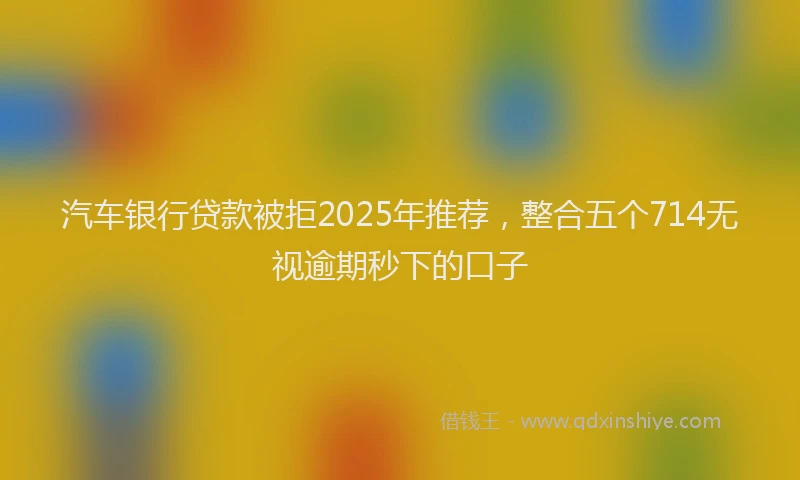 汽车银行贷款被拒2025年推荐，整合五个714无视逾期秒下的口子