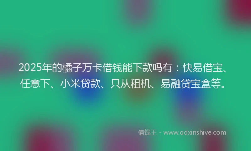 2025年的橘子万卡借钱能下款吗有：快易借宝、任意下、小米贷款、只从租机、易融贷宝盒等。