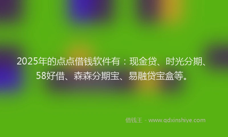 2025年的点点借钱软件有：现金贷、时光分期、58好借、森森分期宝、易融贷宝盒等。