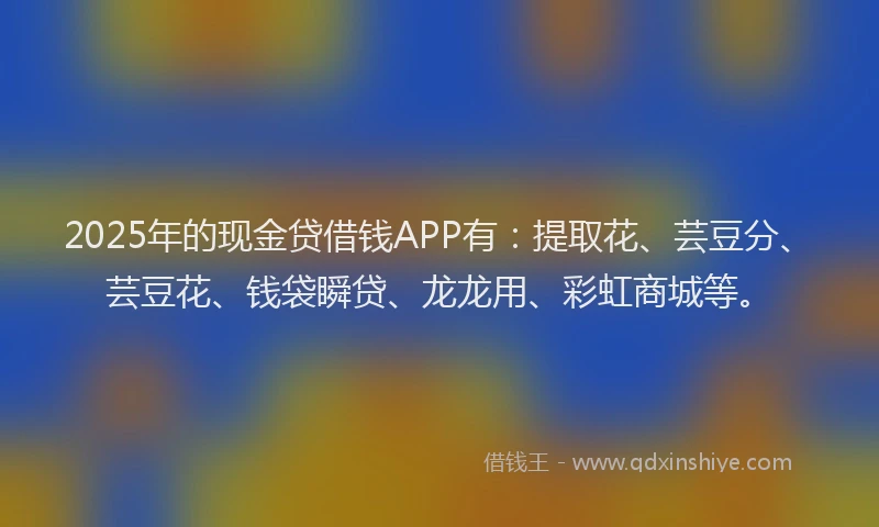 2025年的现金贷借钱APP有：提取花、芸豆分、芸豆花、钱袋瞬贷、龙龙用、彩虹商城等。