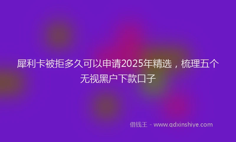 犀利卡被拒多久可以申请2025年精选，梳理五个无视黑户下款口子