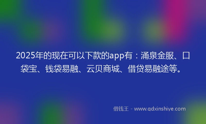 2025年的现在可以下款的app有：涌泉金服、口袋宝、钱袋易融、云贝商城、借贷易融途等。